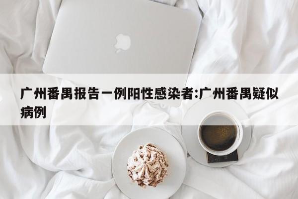 广州番禺报告一例阳性感染者:广州番禺疑似病例
