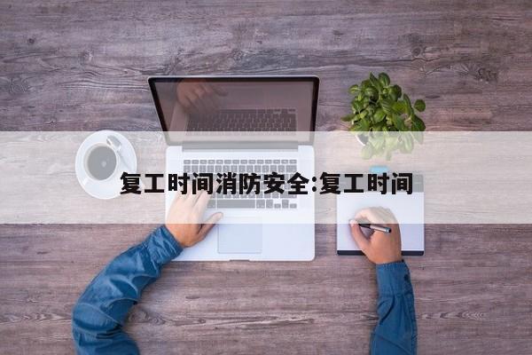 复工时间消防安全:复工时间