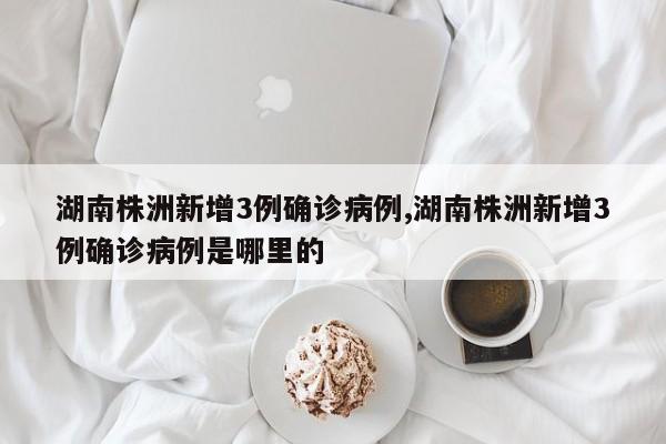 湖南株洲新增3例确诊病例,湖南株洲新增3例确诊病例是哪里的