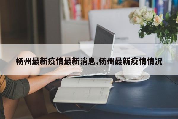 杨州最新疫情最新消息,杨州最新疫情情况