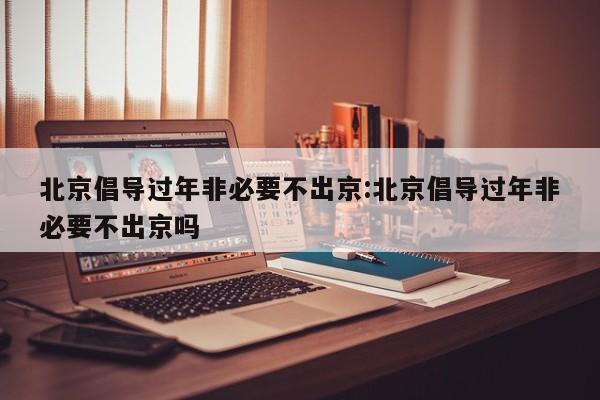 北京倡导过年非必要不出京:北京倡导过年非必要不出京吗