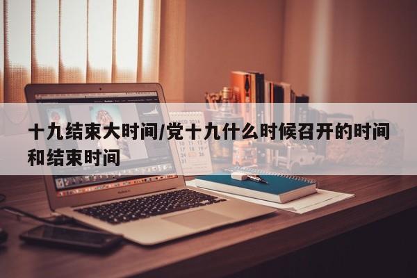 十九结束大时间/党十九什么时候召开的时间和结束时间
