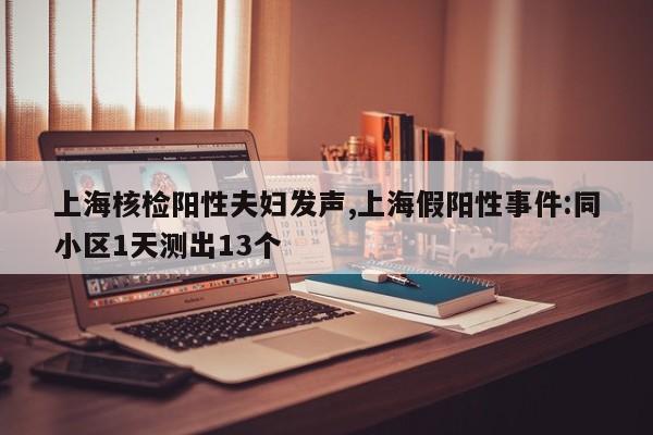 上海核检阳性夫妇发声,上海假阳性事件:同小区1天测出13个