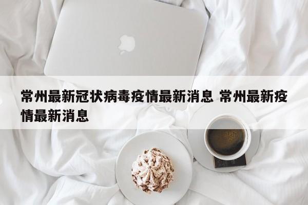 常州最新冠状病毒疫情最新消息 常州最新疫情最新消息