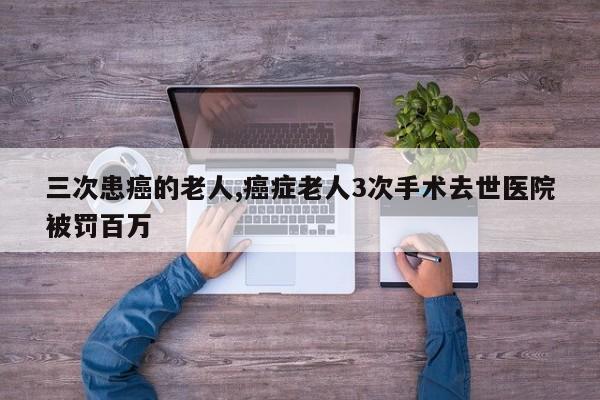 三次患癌的老人,癌症老人3次手术去世医院被罚百万
