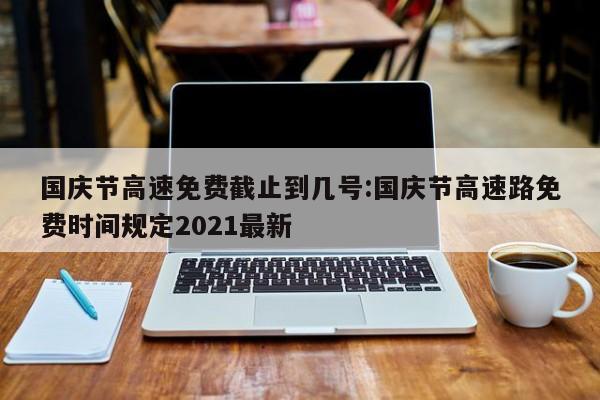 国庆节高速免费截止到几号:国庆节高速路免费时间规定2021最新
