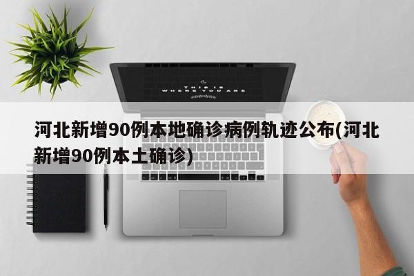 河北新增90例本地确诊病例轨迹公布(河北新增90例本土确诊)