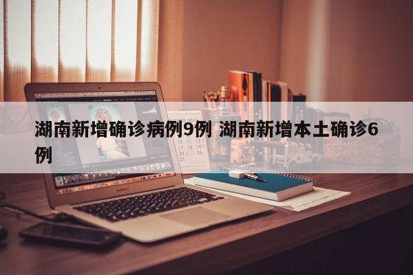 湖南新增确诊病例9例 湖南新增本土确诊6例