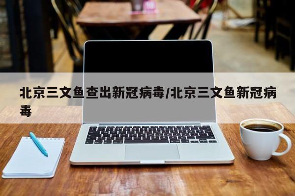 北京三文鱼查出新冠病毒/北京三文鱼新冠病毒