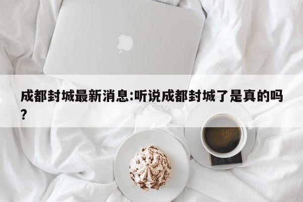 成都封城最新消息:听说成都封城了是真的吗?