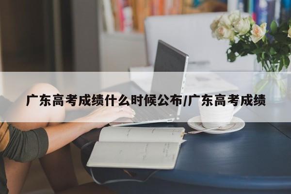 广东高考成绩什么时候公布/广东高考成绩