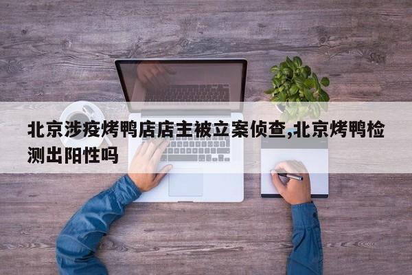 北京涉疫烤鸭店店主被立案侦查,北京烤鸭检测出阳性吗