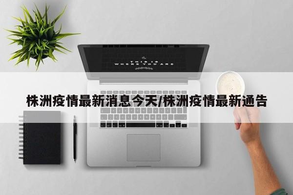 株洲疫情最新消息今天/株洲疫情最新通告