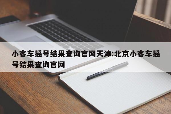小客车摇号结果查询官网天津:北京小客车摇号结果查询官网