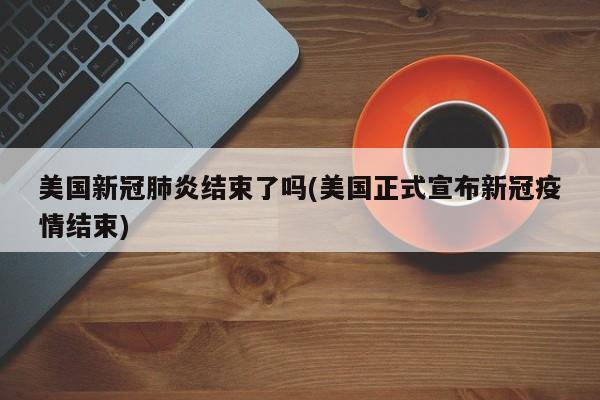 美国新冠肺炎结束了吗(美国正式宣布新冠疫情结束)