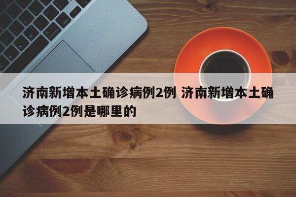 济南新增本土确诊病例2例 济南新增本土确诊病例2例是哪里的