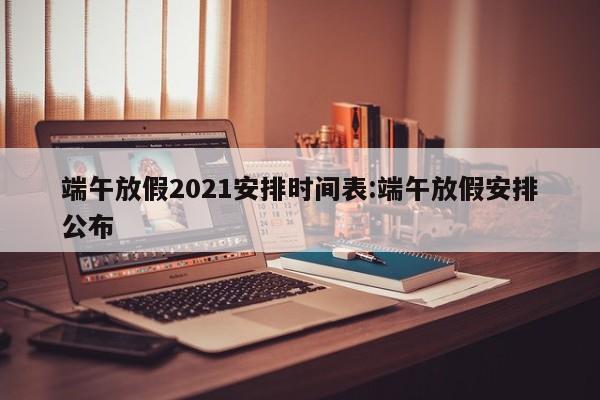 端午放假2021安排时间表:端午放假安排公布