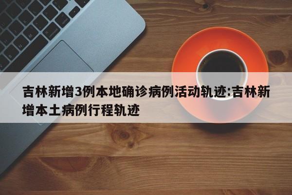 吉林新增3例本地确诊病例活动轨迹:吉林新增本土病例行程轨迹