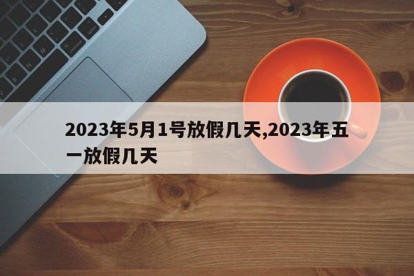 2023年5月1号放假几天,2023年五一放假几天