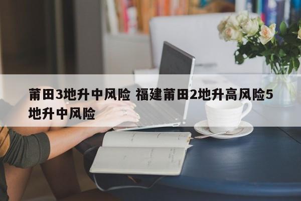莆田3地升中风险 福建莆田2地升高风险5地升中风险