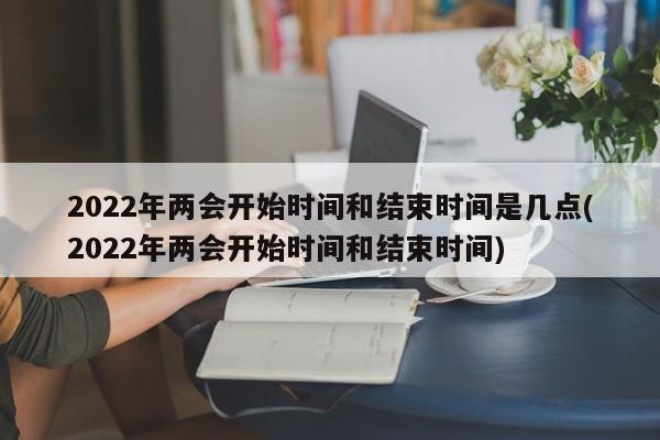 2022年两会开始时间和结束时间是几点(2022年两会开始时间和结束时间)