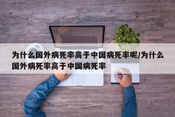 为什么国外病死率高于中国病死率呢/为什么国外病死率高于中国病死率